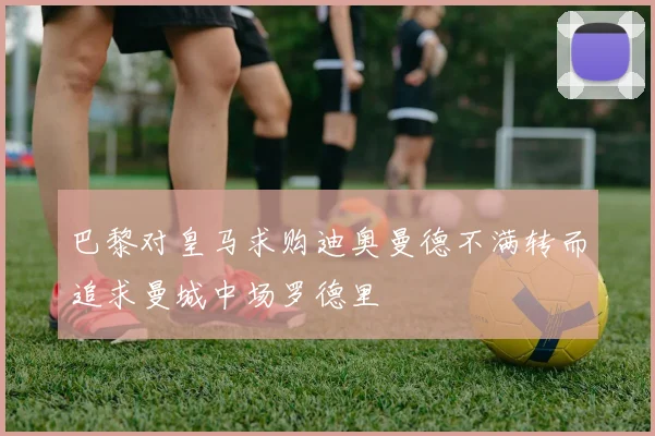 巴黎对皇马求购迪奥曼德不满转而追求曼城中场罗德里