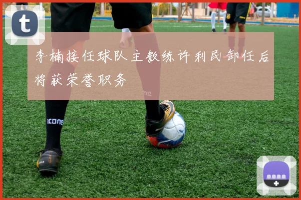李楠接任球队主教练许利民卸任后将获荣誉职务