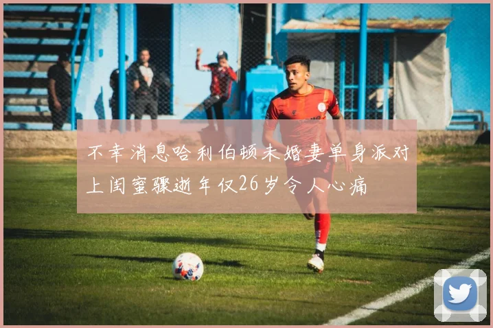 不幸消息哈利伯顿未婚妻单身派对上闺蜜骤逝年仅26岁令人心痛