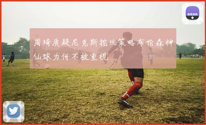 周琦质疑尼克斯挖坑策略布伦森神仙球为何不被重视