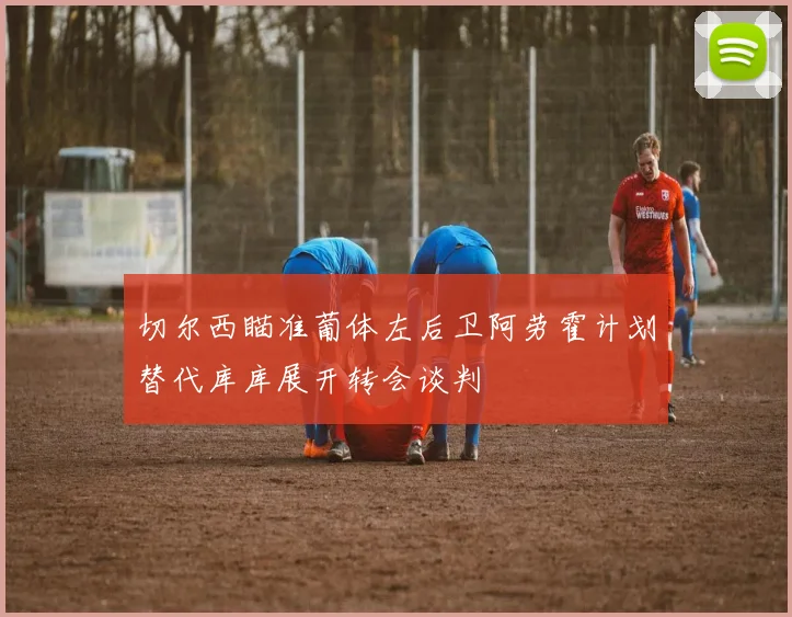 切尔西瞄准葡体左后卫阿劳霍计划替代库库展开转会谈判