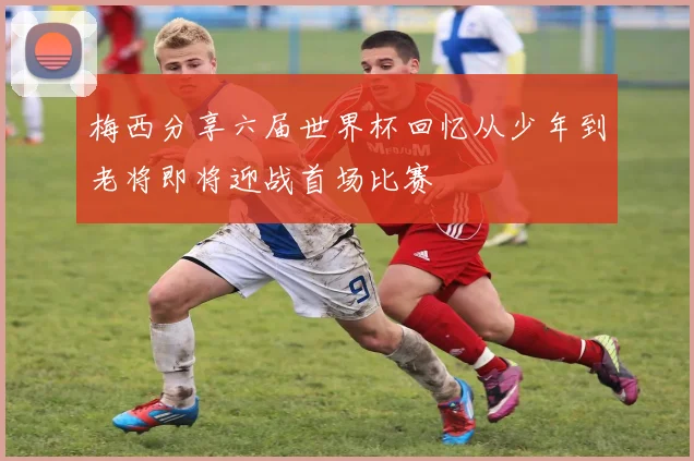 梅西分享六届世界杯回忆从少年到老将即将迎战首场比赛