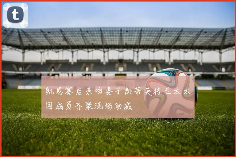 凯恩赛后亲吻妻子凯蒂英格兰太太团成员齐聚现场助威