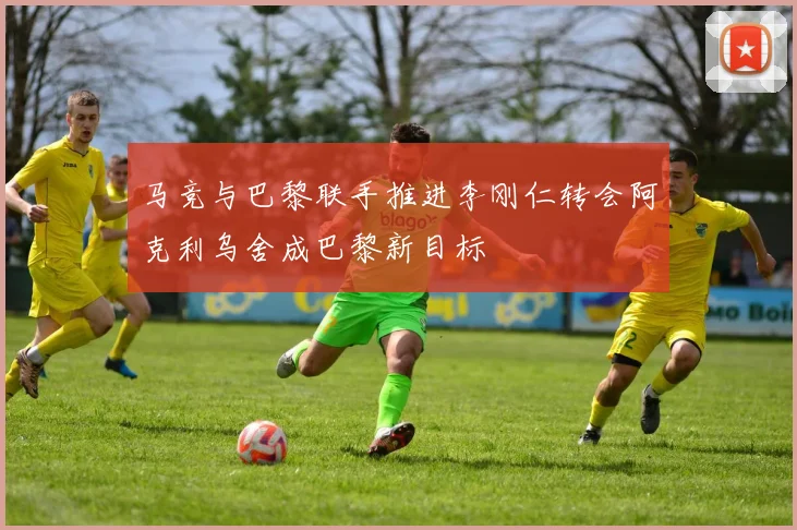 马竞与巴黎联手推进李刚仁转会阿克利乌舍成巴黎新目标