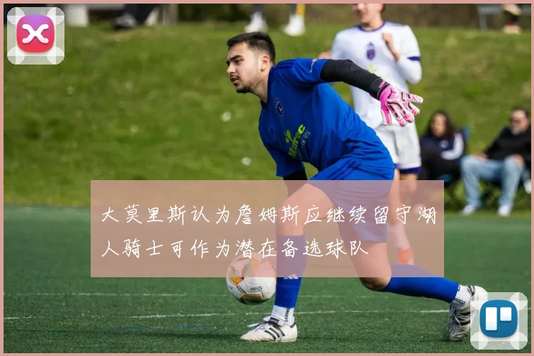 大莫里斯认为詹姆斯应继续留守湖人骑士可作为潜在备选球队