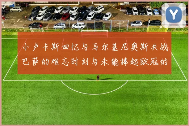 小卢卡斯回忆与马尔基尼奥斯共战巴萨的难忘时刻与未能捧起欧冠的遗憾
