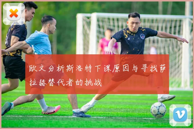 欧文分析斯洛特下课原因与寻找萨拉赫替代者的挑战
