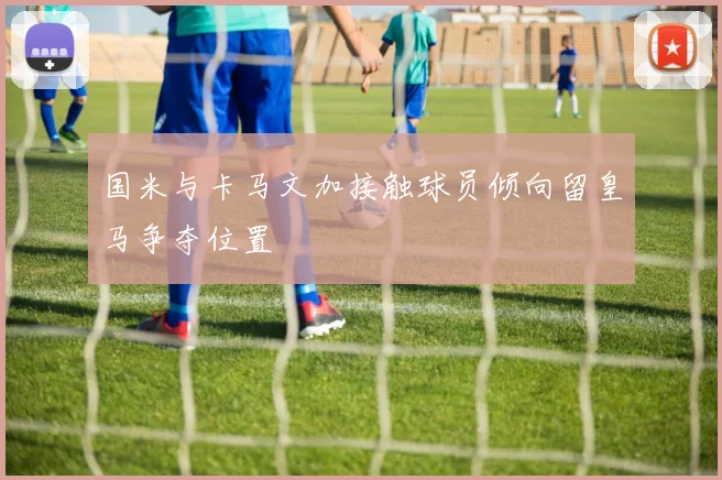 国米与卡马文加接触球员倾向留皇马争夺位置
