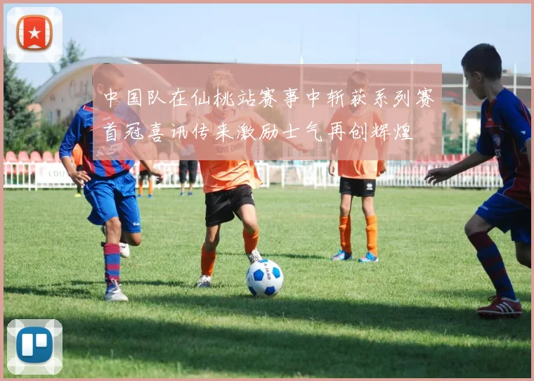 中国队在仙桃站赛事中斩获系列赛首冠喜讯传来激励士气再创辉煌