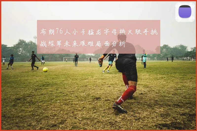 布朗76人小卡猛龙字母热火联手挑战绿军未来艰难局面分析