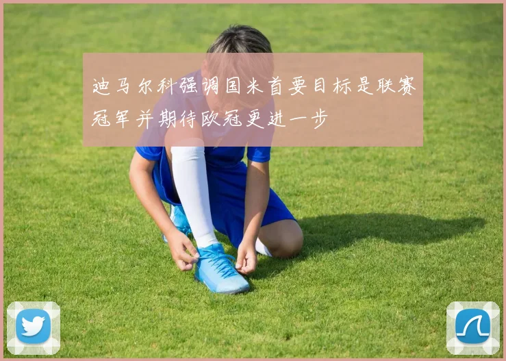迪马尔科强调国米首要目标是联赛冠军并期待欧冠更进一步