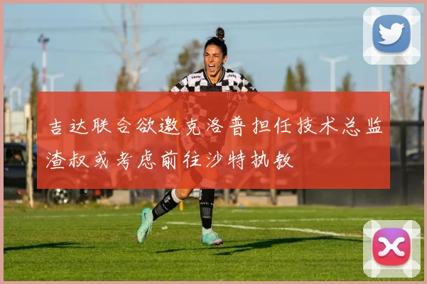吉达联合欲邀克洛普担任技术总监渣叔或考虑前往沙特执教