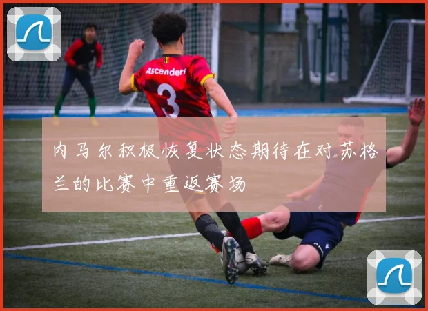 内马尔积极恢复状态期待在对苏格兰的比赛中重返赛场