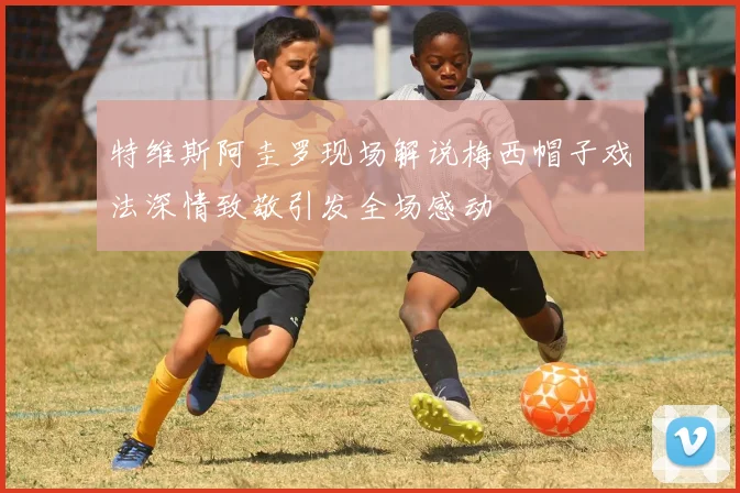 特维斯阿圭罗现场解说梅西帽子戏法深情致敬引发全场感动